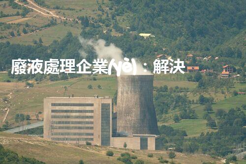 廢液處理企業(yè)：解決環(huán)境之殤，重塑清新未來！